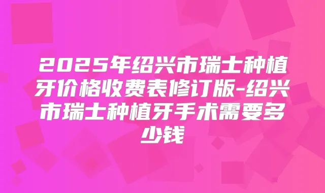 2025年绍兴市瑞士种植牙价格收费表修订版-绍兴市瑞士种植牙手术需要多少钱