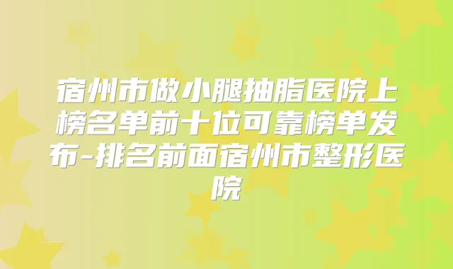 宿州市做小腿抽脂医院上榜名单前十位可靠榜单发布-排名前面宿州市整形医院