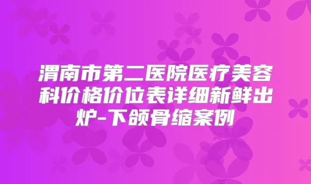 渭南市第二医院医疗美容科价格价位表详细新鲜出炉-下颌骨缩案例