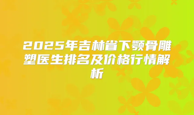 2025年吉林省下颚骨雕塑医生排名及价格行情解析