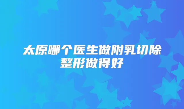 太原哪个医生做附乳切除整形做得好