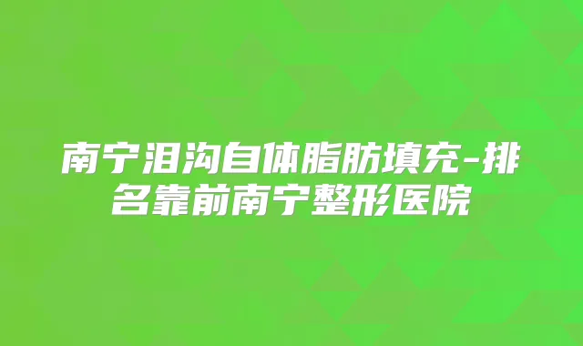 南宁泪沟自体脂肪填充-排名靠前南宁整形医院