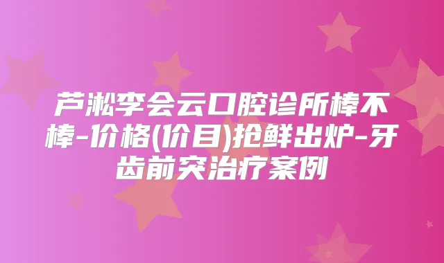 芦淞李会云口腔诊所棒不棒-价格(价目)抢鲜出炉-牙齿前突案例