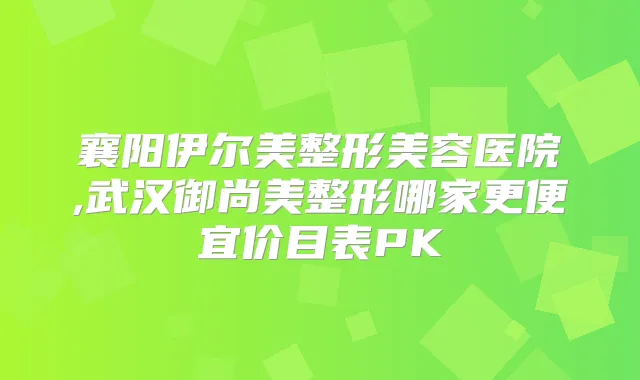 襄阳伊尔美整形美容医院,武汉御尚美整形哪家更便宜价目表PK