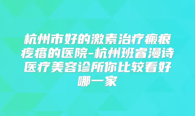 杭州市好的激素瘢痕疙瘩的医院-杭州班睿漫诗医疗美容诊所你比较看好哪一家