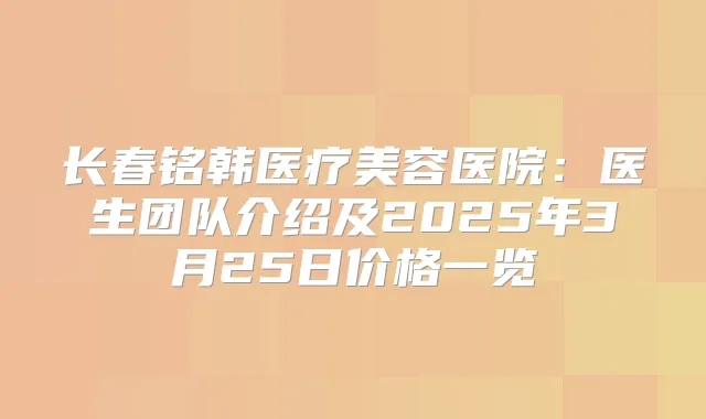 长春铭韩医疗美容医院：医生团队介绍及2025年3月25日价格一览