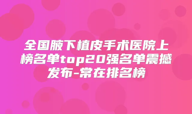 全国腋下植皮手术医院上榜名单top20强名单震撼发布-常在排名榜