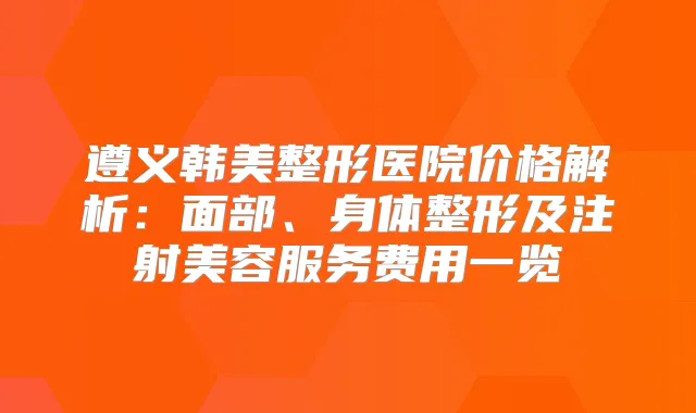 遵义韩美整形医院价格解析：面部、身体整形及注射美容服务费用一览