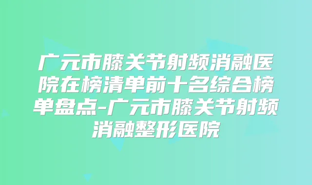 广元市膝关节射频消融医院在榜清单前十名综合榜单盘点-广元市膝关节射频消融整形医院