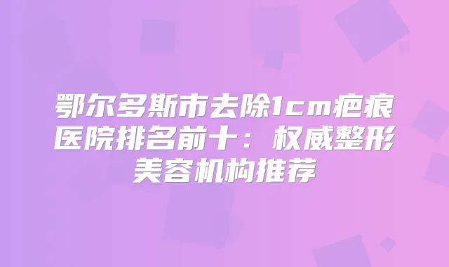 鄂尔多斯市去除1cm疤痕医院排名前十：整形美容机构推荐