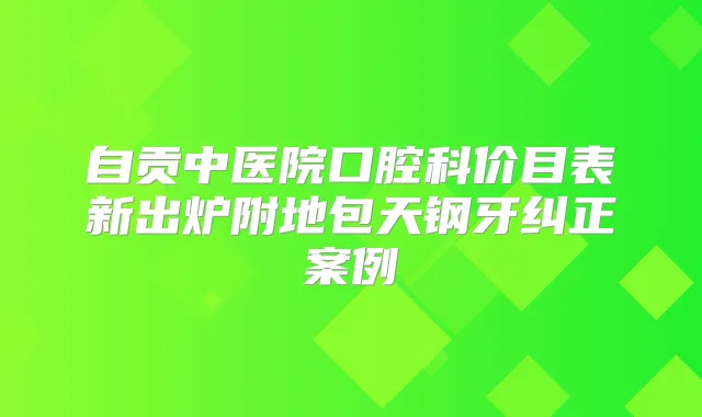 自贡中医院口腔科价目表新出炉附地包天钢牙纠正案例