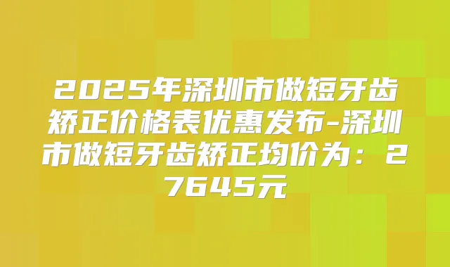 2025年深圳市做短牙齿矫正价格表优惠发布-深圳市做短牙齿矫正均价为：27645元