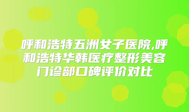 呼和浩特五洲女子医院,呼和浩特华韩医疗整形美容门诊部口碑评价对比