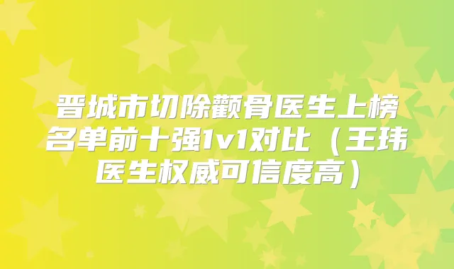 晋城市切除颧骨医生上榜名单前十强1v1对比(王玮医生可信度高)