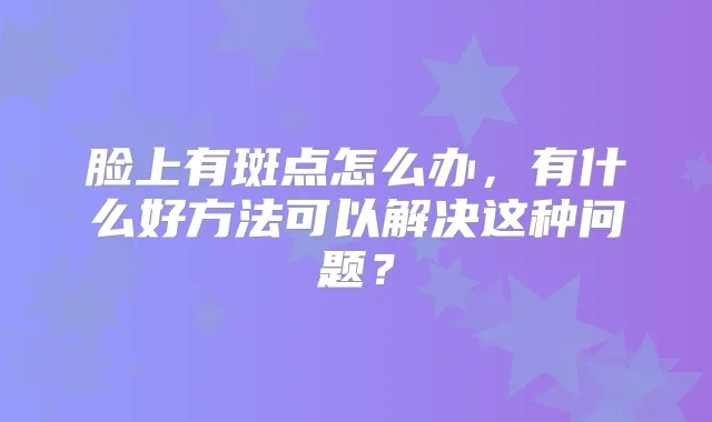 脸上有斑点怎么办，有什么好方法可以解决这种问题？