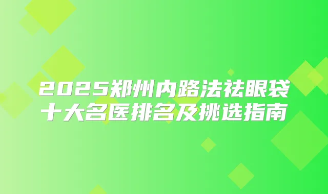 2025郑州内路法祛眼袋十大名医排名及挑选指南