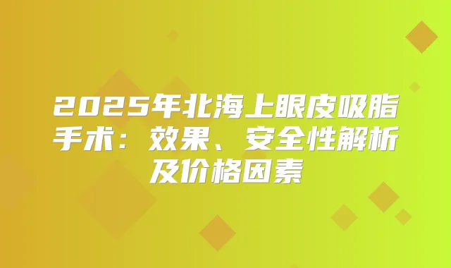 2025年北海上眼皮吸脂手术:效果、安全性解析及价格因素