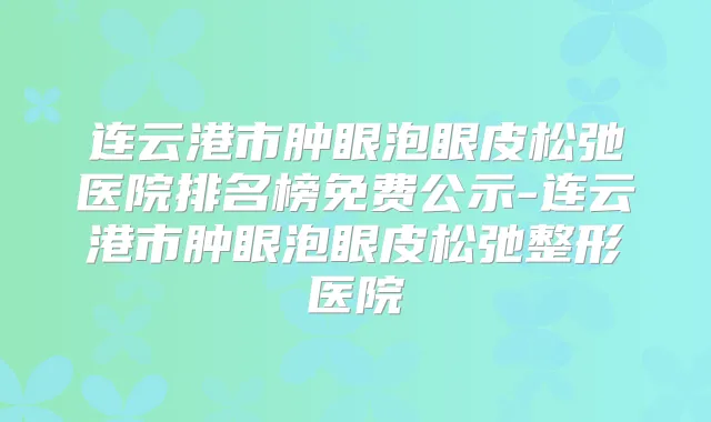 连云港市肿眼泡眼皮松弛医院排名榜免费公示-连云港市肿眼泡眼皮松弛整形医院