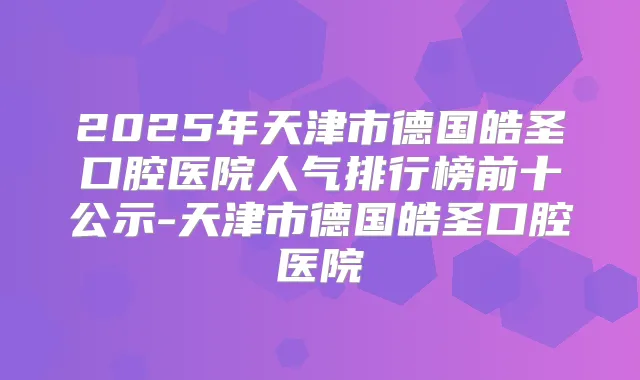 2025年天津市德国皓圣口腔医院人气排行榜前十公示-天津市德国皓圣口腔医院