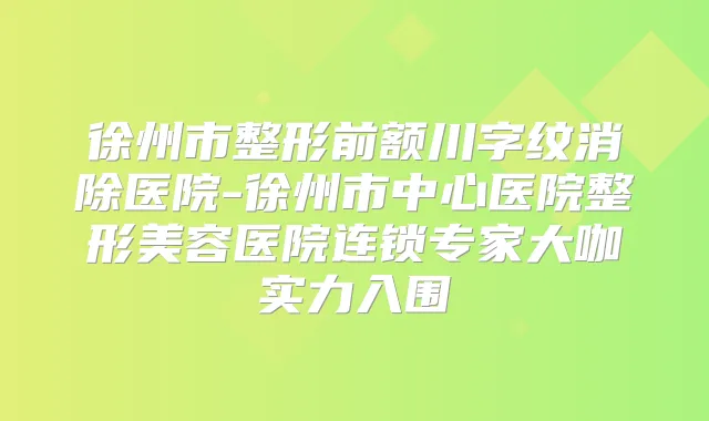 徐州市整形前额川字纹消除医院-徐州市中心医院整形美容医院连锁专家大咖实力入围