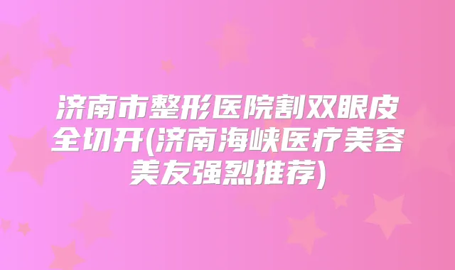 济南市整形医院割双眼皮全切开(济南海峡医疗美容美友强烈推荐)