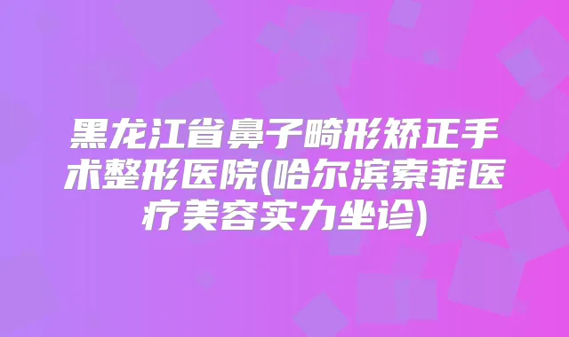 黑龙江省鼻子畸形矫正手术整形医院(哈尔滨索菲医疗美容实力坐诊)