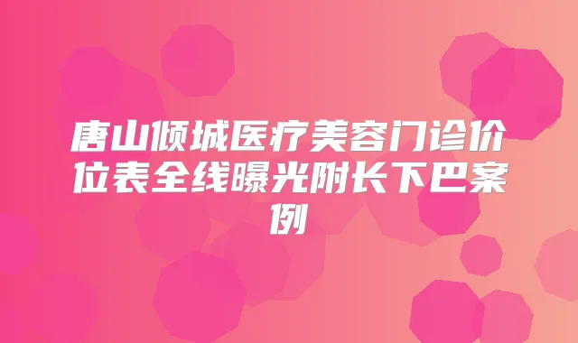 唐山倾城医疗美容门诊价位表全线曝光附长下巴案例