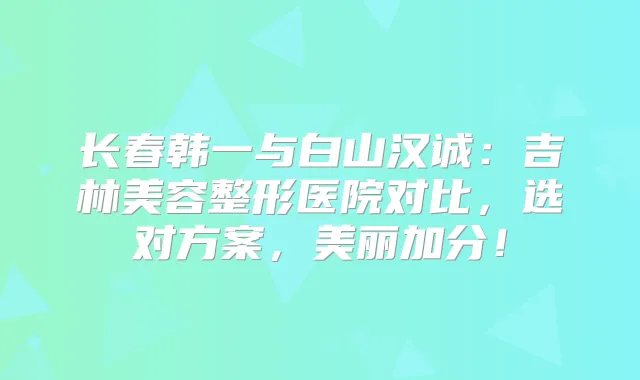 长春韩一与白山汉诚：吉林美容整形医院对比，选对方案，美丽加分！