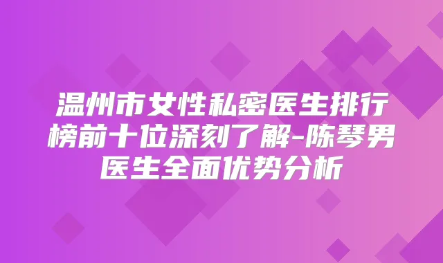 温州市女性私密医生排行榜前十位深刻了解-陈琴男医生全面优势分析