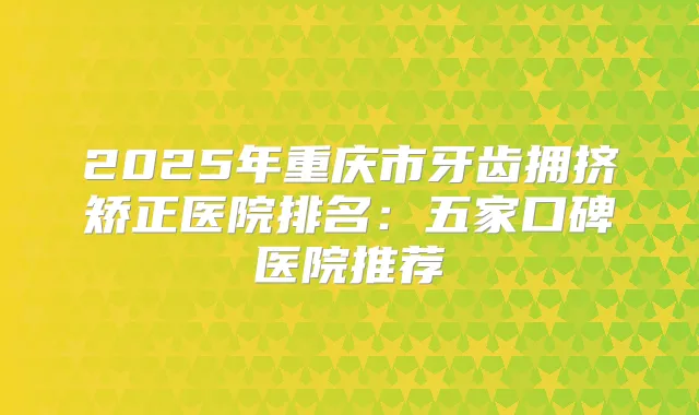 2025年重庆市牙齿拥挤矫正医院排名：五家口碑医院推荐