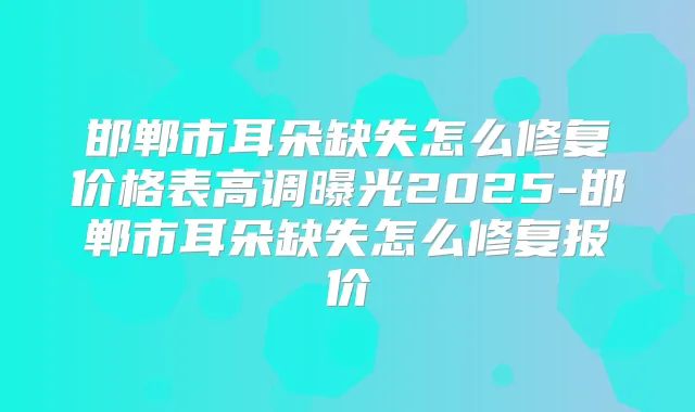 邯郸市耳朵缺失怎么修复价格表高调曝光2025-邯郸市耳朵缺失怎么修复报价