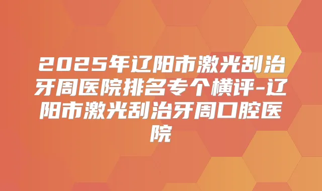 2025年辽阳市激光刮治牙周医院排名专个横评-辽阳市激光刮治牙周口腔医院