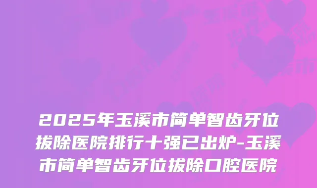 2025年玉溪市简单智齿牙位拔除医院排行十强已出炉-玉溪市简单智齿牙位拔除口腔医院