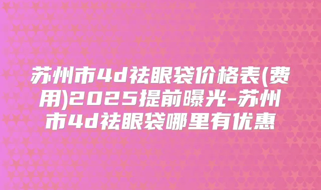 苏州市4d祛眼袋价格表(费用)2025提前曝光-苏州市4d祛眼袋哪里有优惠