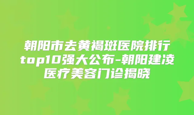 朝阳市去黄褐斑医院排行top10强大公布-朝阳建凌医疗美容门诊揭晓