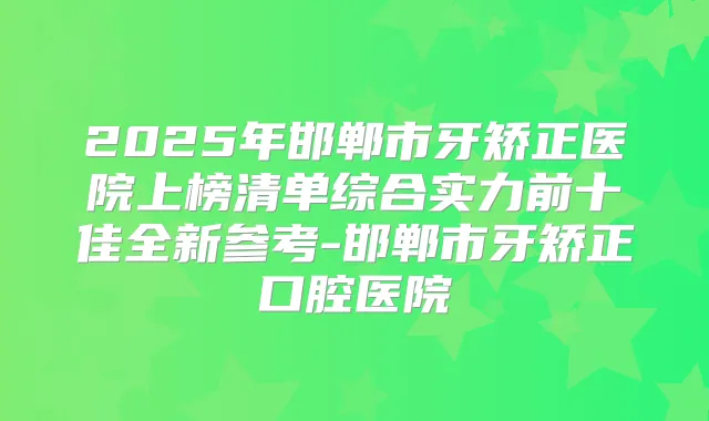 2025年邯郸市牙矫正医院上榜清单综合实力前十佳全新参考-邯郸市牙矫正口腔医院