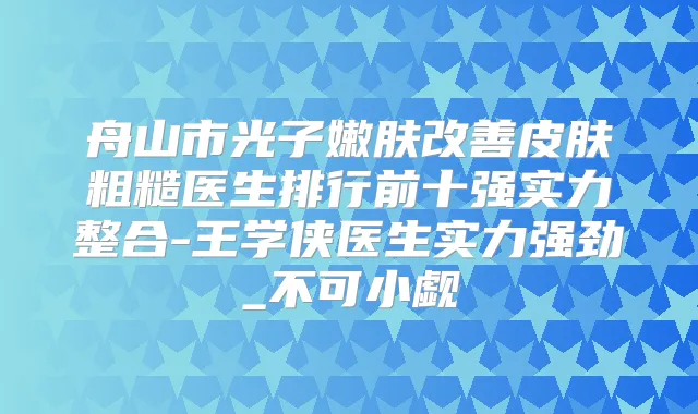 舟山市光子嫩肤皮肤粗糙医生排行前十强实力整合-王学侠医生实力强劲_不可小觑