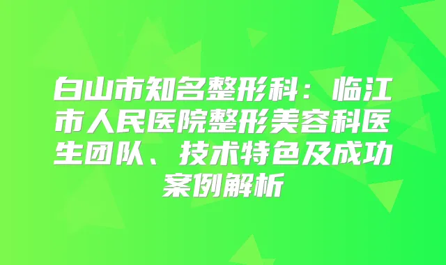 白山市知名整形科：临江市人民医院整形美容科医生团队、技术特色及成功案例解析