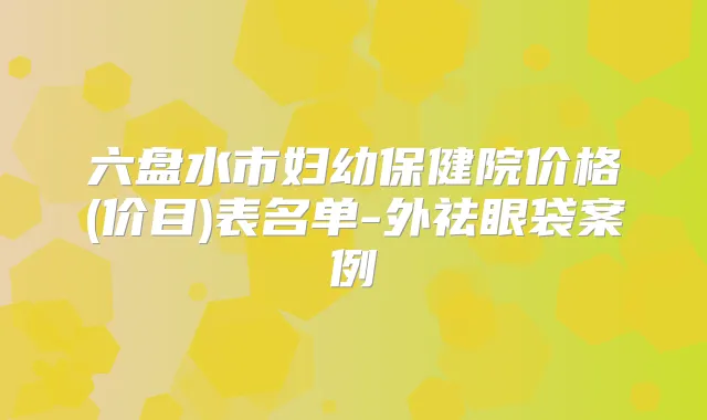 六盘水市妇幼保健院价格(价目)表名单-外祛眼袋案例