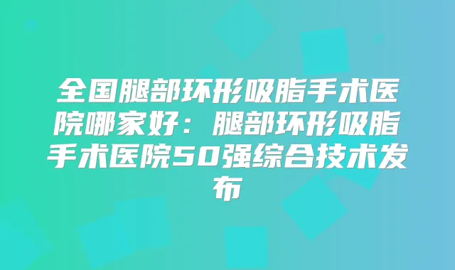 全国腿部环形吸脂手术医院哪家好：腿部环形吸脂手术医院50强综合技术发布