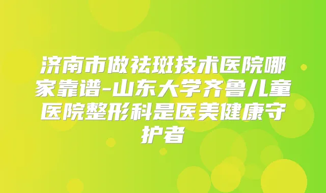 济南市做祛斑技术医院哪家靠谱-山东大学齐鲁儿童医院整形科是医美健康守护者