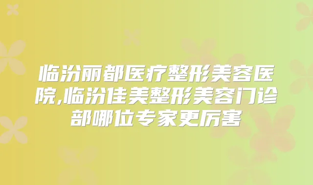 临汾丽都医疗整形美容医院,临汾佳美整形美容门诊部哪位专家更厉害