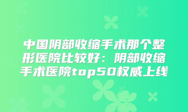 中国阴部收缩手术那个整形医院比较好:阴部收缩手术医院top50上线
