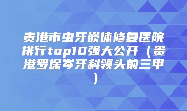贵港市虫牙嵌体修复医院排行top10强大公开（贵港罗保岑牙科领头前三甲）