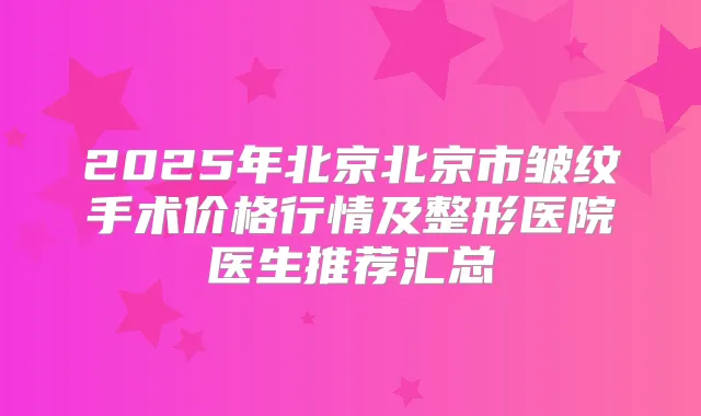 2025年北京北京市皱纹手术价格行情及整形医院医生推荐汇总