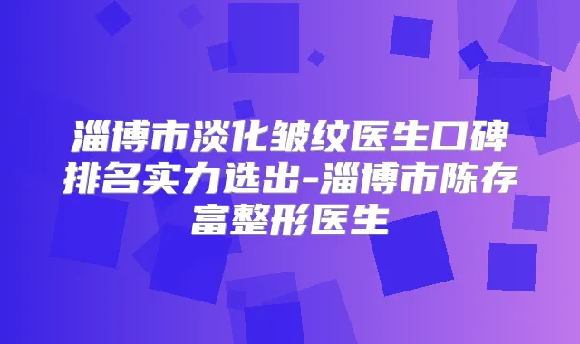 淄博市淡化皱纹医生口碑排名实力选出-淄博市陈存富整形医生
