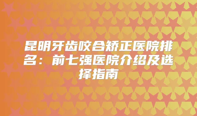 昆明牙齿咬合矫正医院排名：前七强医院介绍及选择指南