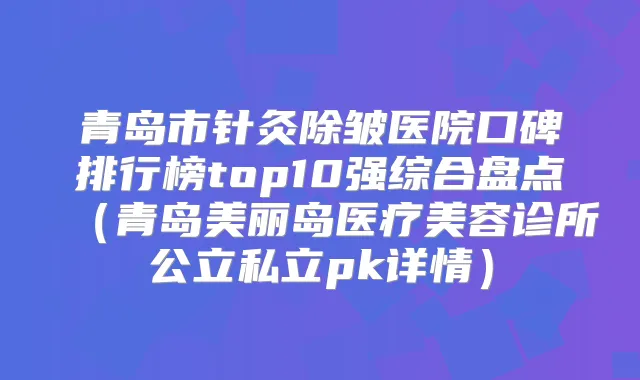 青岛市针灸除皱医院口碑排行榜top10强综合盘点（青岛美丽岛医疗美容诊所公立私立pk详情）