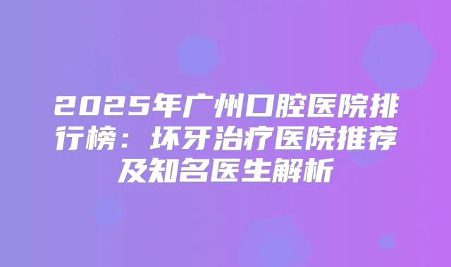 2025年广州口腔医院排行榜:坏牙医院推荐及知名医生解析
