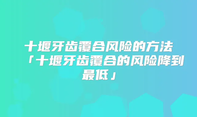 十堰牙齿覆合风险的方法「十堰牙齿覆合的风险降到低」